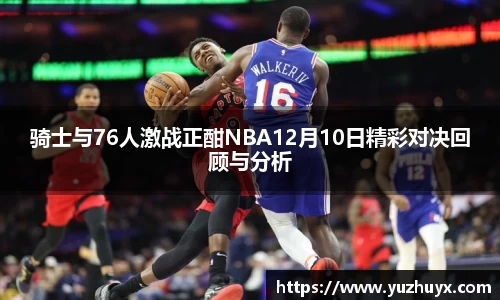 骑士与76人激战正酣NBA12月10日精彩对决回顾与分析